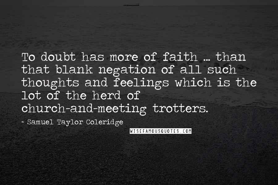 Samuel Taylor Coleridge quotes: To doubt has more of faith ... than that blank negation of all such thoughts and feelings which is the lot of the herd of church-and-meeting trotters.