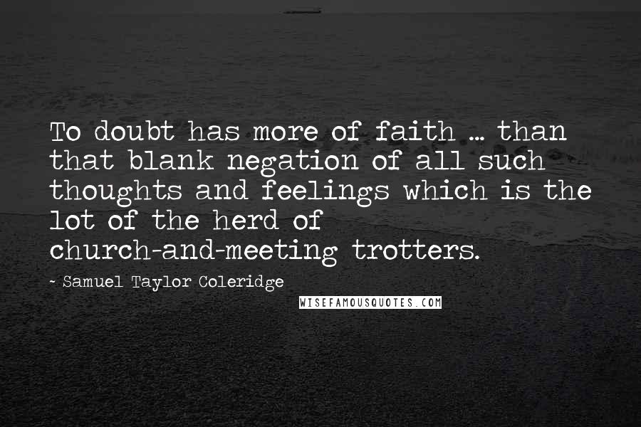 Samuel Taylor Coleridge quotes: To doubt has more of faith ... than that blank negation of all such thoughts and feelings which is the lot of the herd of church-and-meeting trotters. Samuel Taylor Coleridge quotes: To doubt has more of faith ... than that blank negation of all such thoughts and feelings which is the lot of the herd of church-and-meeting trotters.