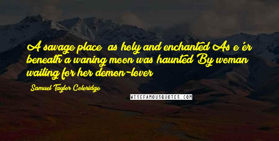 Samuel Taylor Coleridge quotes: A savage place! as holy and enchanted As e'er beneath a waning moon was haunted By woman wailing for her demon-lover! Samuel Taylor Coleridge quotes: A savage place! as holy and enchanted As e'er beneath a waning moon was haunted By woman wailing for her demon-lover!