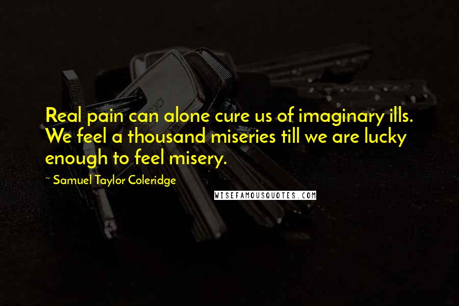 Samuel Taylor Coleridge quotes: Real pain can alone cure us of imaginary ills. We feel a thousand miseries till we are lucky enough to feel misery.