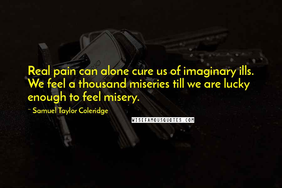 Samuel Taylor Coleridge quotes: Real pain can alone cure us of imaginary ills. We feel a thousand miseries till we are lucky enough to feel misery. Samuel Taylor Coleridge quotes: Real pain can alone cure us of imaginary ills. We feel a thousand miseries till we are lucky enough to feel misery.