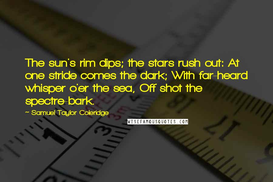 Samuel Taylor Coleridge quotes: The sun's rim dips; the stars rush out: At one stride comes the dark; With far-heard whisper o'er the sea, Off shot the spectre-bark. Samuel Taylor Coleridge quotes: The sun's rim dips; the stars rush out: At one stride comes the dark; With far-heard whisper o'er the sea, Off shot the spectre-bark.