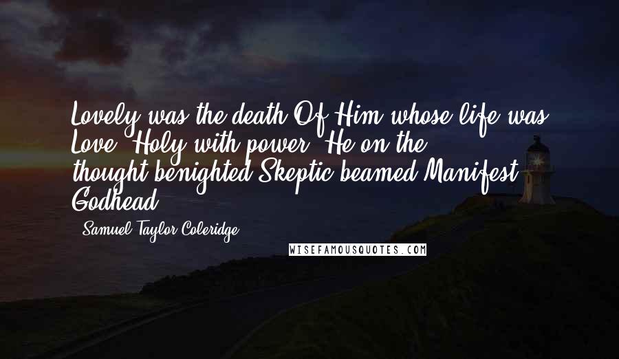 Samuel Taylor Coleridge quotes: Lovely was the death Of Him whose life was Love! Holy with power, He on the thought-benighted Skeptic beamed Manifest Godhead. Samuel Taylor Coleridge quotes: Lovely was the death Of Him whose life was Love! Holy with power, He on the thought-benighted Skeptic beamed Manifest Godhead.