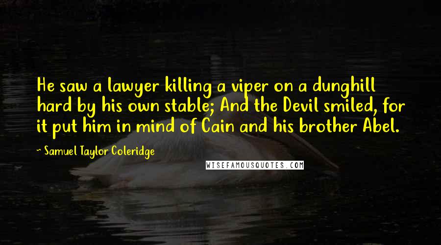 Samuel Taylor Coleridge quotes: He saw a lawyer killing a viper on a dunghill hard by his own stable; And the Devil smiled, for it put him in mind of Cain and his brother Samuel Taylor Coleridge quotes: He saw a lawyer killing a viper on a dunghill hard by his own stable; And the Devil smiled, for it put him in mind of Cain and his brother