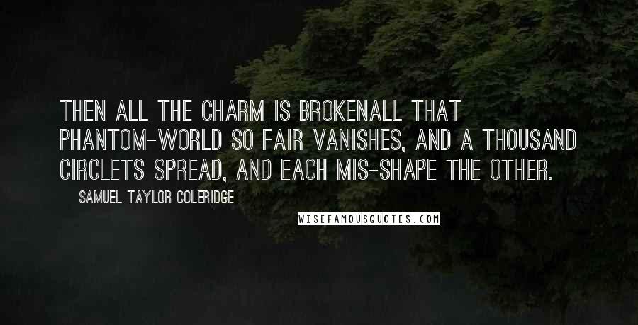 Samuel Taylor Coleridge quotes: Then all the charm Is brokenall that phantom-world so fair Vanishes, and a thousand circlets spread, And each mis-shape the other. Samuel Taylor Coleridge quotes: Then all the charm Is brokenall that phantom-world so fair Vanishes, and a thousand circlets spread, And each mis-shape the other.