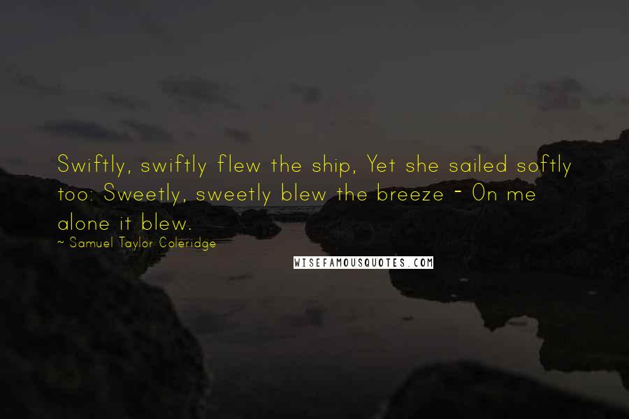 Samuel Taylor Coleridge quotes: Swiftly, swiftly flew the ship, Yet she sailed softly too: Sweetly, sweetly blew the breeze - On me alone it blew. Samuel Taylor Coleridge quotes: Swiftly, swiftly flew the ship, Yet she sailed softly too: Sweetly, sweetly blew the breeze - On me alone it blew.