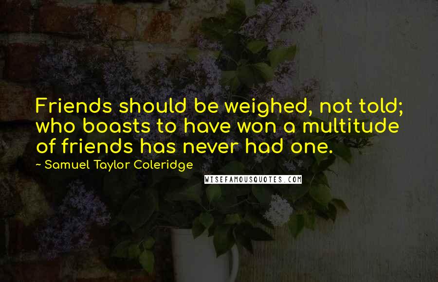 Samuel Taylor Coleridge quotes: Friends should be weighed, not told; who boasts to have won a multitude of friends has never had one. Samuel Taylor Coleridge quotes: Friends should be weighed, not told; who boasts to have won a multitude of friends has never had one.
