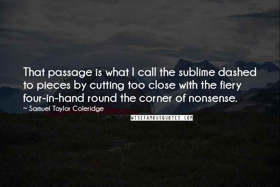 Samuel Taylor Coleridge quotes: That passage is what I call the sublime dashed to pieces by cutting too close with the fiery four-in-hand round the corner of nonsense. Samuel Taylor Coleridge quotes: That passage is what I call the sublime dashed to pieces by cutting too close with the fiery four-in-hand round the corner of nonsense.