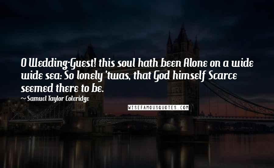 Samuel Taylor Coleridge quotes: O Wedding-Guest! this soul hath been Alone on a wide wide sea: So lonely 'twas, that God himself Scarce seemed there to be. Samuel Taylor Coleridge quotes: O Wedding-Guest! this soul hath been Alone on a wide wide sea: So lonely 'twas, that God himself Scarce seemed there to be.