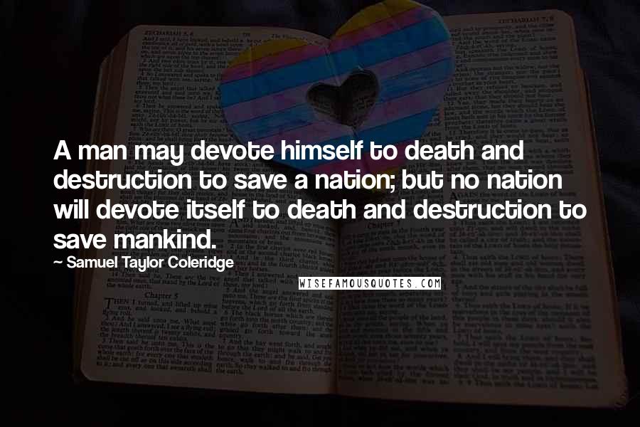 Samuel Taylor Coleridge quotes: A man may devote himself to death and destruction to save a nation; but no nation will devote itself to death and destruction to save mankind. Samuel Taylor Coleridge quotes: A man may devote himself to death and destruction to save a nation; but no nation will devote itself to death and destruction to save mankind.