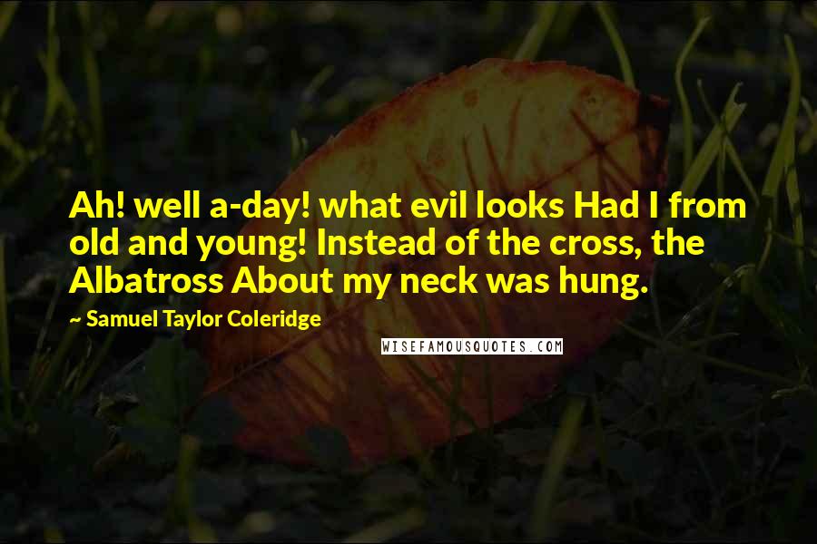 Samuel Taylor Coleridge quotes: Ah! well a-day! what evil looks Had I from old and young! Instead of the cross, the Albatross About my neck was hung. Samuel Taylor Coleridge quotes: Ah! well a-day! what evil looks Had I from old and young! Instead of the cross, the Albatross About my neck was hung.