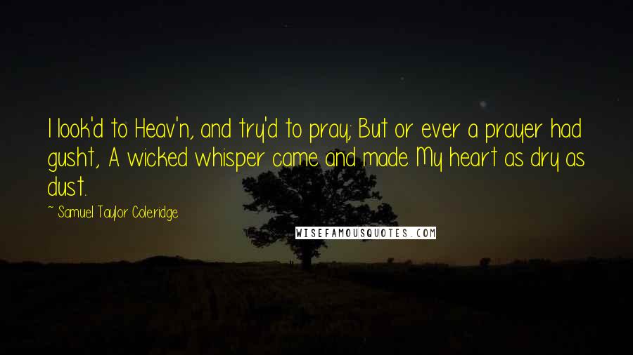 Samuel Taylor Coleridge quotes: I look'd to Heav'n, and try'd to pray; But or ever a prayer had gusht, A wicked whisper came and made My heart as dry as dust. Samuel Taylor Coleridge quotes: I look'd to Heav'n, and try'd to pray; But or ever a prayer had gusht, A wicked whisper came and made My heart as dry as dust.