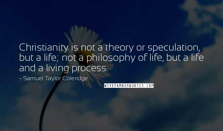 Samuel Taylor Coleridge quotes: Christianity is not a theory or speculation, but a life; not a philosophy of life, but a life and a living process. Samuel Taylor Coleridge quotes: Christianity is not a theory or speculation, but a life; not a philosophy of life, but a life and a living process.