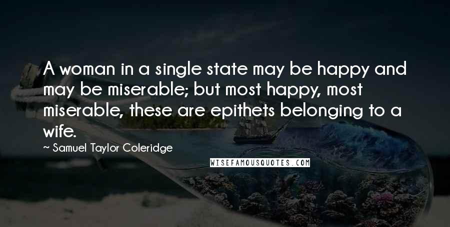 Samuel Taylor Coleridge quotes: A woman in a single state may be happy and may be miserable; but most happy, most miserable, these are epithets belonging to a wife. Samuel Taylor Coleridge quotes: A woman in a single state may be happy and may be miserable; but most happy, most miserable, these are epithets belonging to a wife.