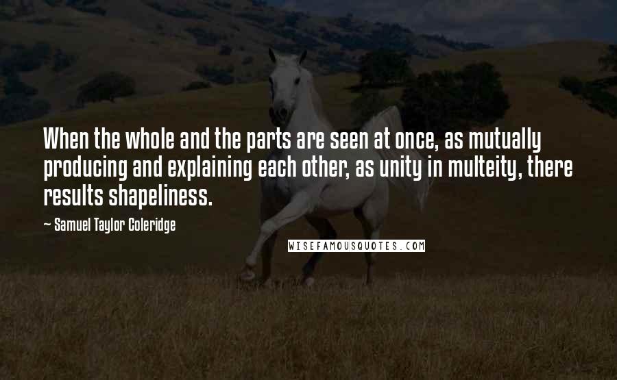 Samuel Taylor Coleridge quotes: When the whole and the parts are seen at once, as mutually producing and explaining each other, as unity in multeity, there results shapeliness. Samuel Taylor Coleridge quotes: When the whole and the parts are seen at once, as mutually producing and explaining each other, as unity in multeity, there results shapeliness.