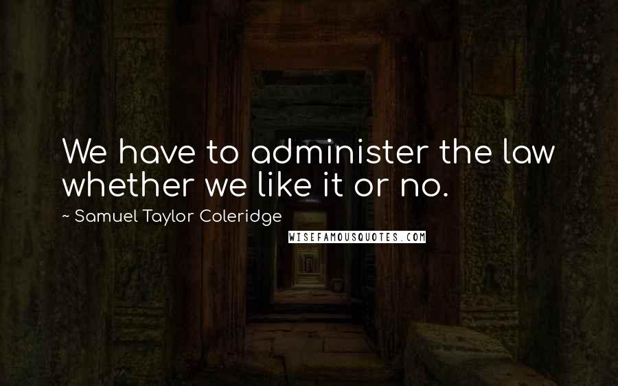 Samuel Taylor Coleridge quotes: We have to administer the law whether we like it or no.