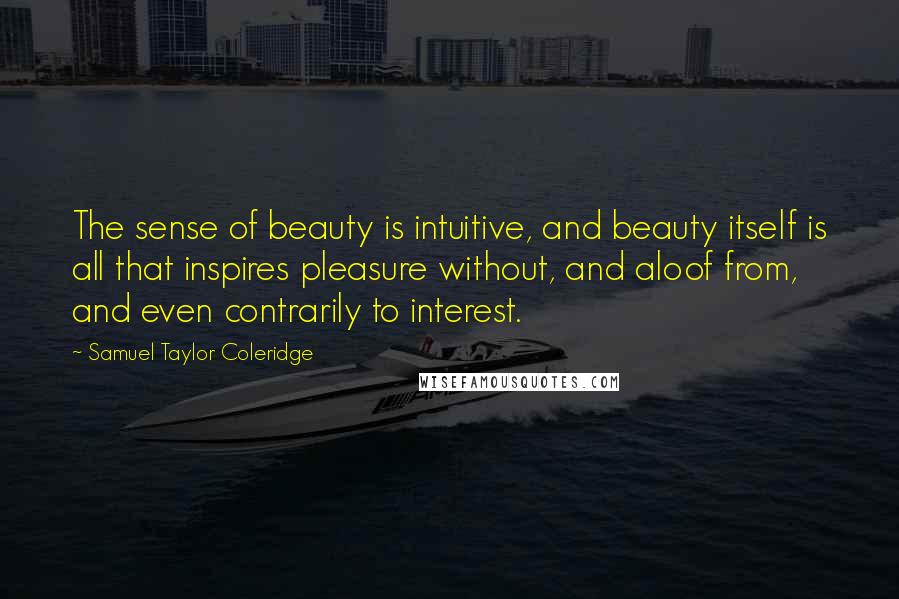 Samuel Taylor Coleridge quotes: The sense of beauty is intuitive, and beauty itself is all that inspires pleasure without, and aloof from, and even contrarily to interest. Samuel Taylor Coleridge quotes: The sense of beauty is intuitive, and beauty itself is all that inspires pleasure without, and aloof from, and even contrarily to interest.