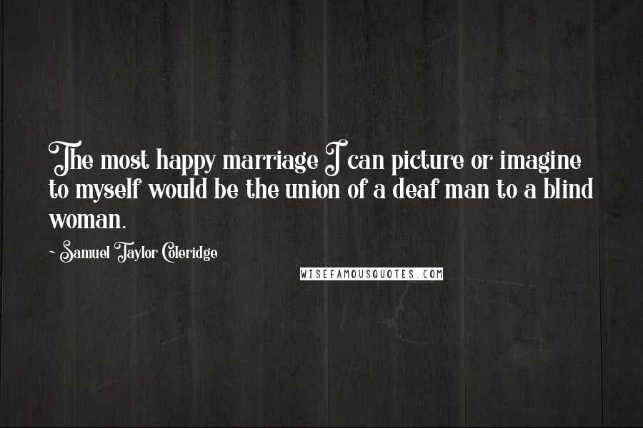Samuel Taylor Coleridge quotes: The most happy marriage I can picture or imagine to myself would be the union of a deaf man to a blind woman.