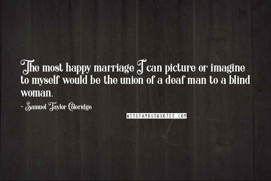 Samuel Taylor Coleridge quotes: The most happy marriage I can picture or imagine to myself would be the union of a deaf man to a blind woman. Samuel Taylor Coleridge quotes: The most happy marriage I can picture or imagine to myself would be the union of a deaf man to a blind woman.
