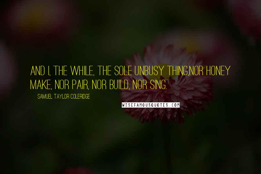 Samuel Taylor Coleridge quotes: And I, the while, the sole unbusy thing,Nor honey make, nor pair, nor build, nor sing.