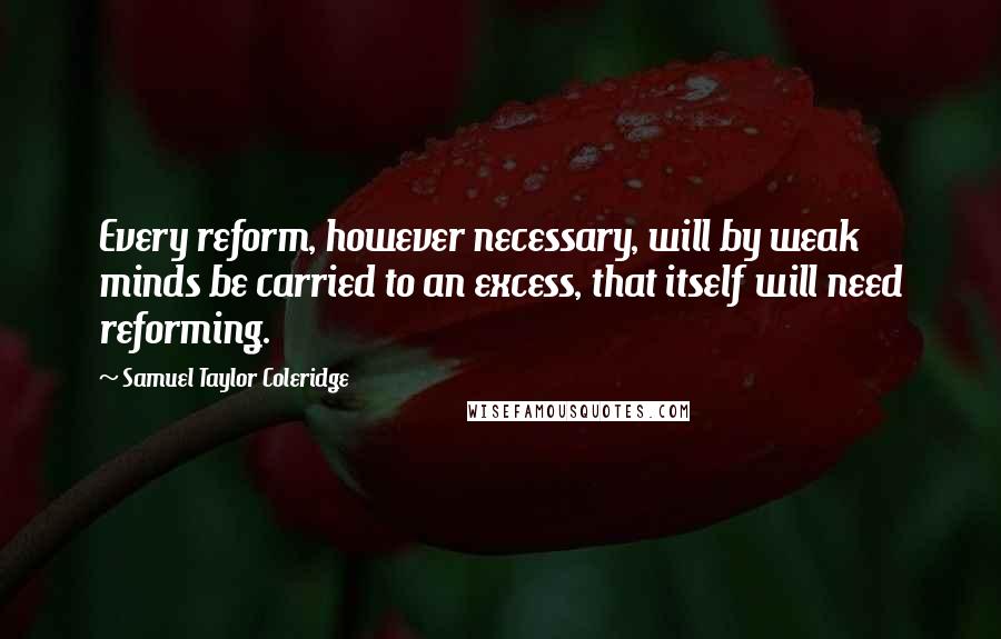 Samuel Taylor Coleridge quotes: Every reform, however necessary, will by weak minds be carried to an excess, that itself will need reforming.