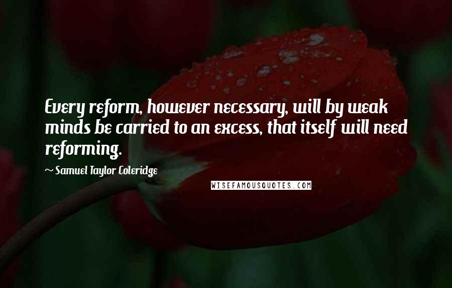 Samuel Taylor Coleridge quotes: Every reform, however necessary, will by weak minds be carried to an excess, that itself will need reforming. Samuel Taylor Coleridge quotes: Every reform, however necessary, will by weak minds be carried to an excess, that itself will need reforming.