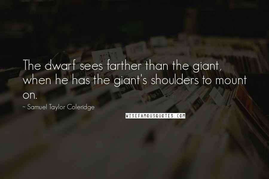 Samuel Taylor Coleridge quotes: The dwarf sees farther than the giant, when he has the giant's shoulders to mount on.