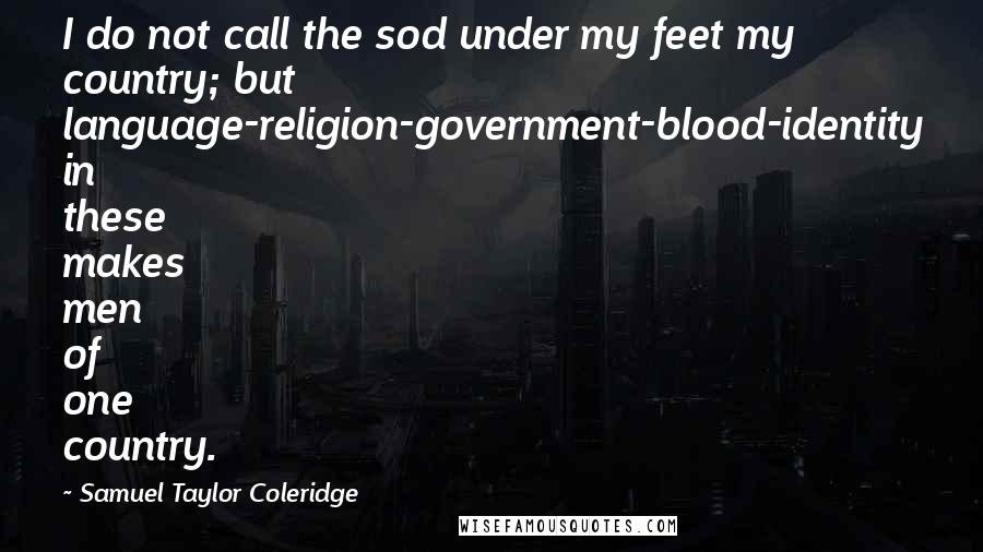 Samuel Taylor Coleridge quotes: I do not call the sod under my feet my country; but language-religion-government-blood-identity in these makes men of one country.