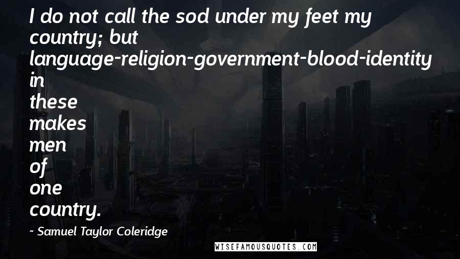 Samuel Taylor Coleridge quotes: I do not call the sod under my feet my country; but language-religion-government-blood-identity in these makes men of one country. Samuel Taylor Coleridge quotes: I do not call the sod under my feet my country; but language-religion-government-blood-identity in these makes men of one country.