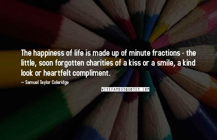 Samuel Taylor Coleridge quotes: The happiness of life is made up of minute fractions - the little, soon forgotten charities of a kiss or a smile, a kind look or heartfelt compliment. Samuel Taylor Coleridge quotes: The happiness of life is made up of minute fractions - the little, soon forgotten charities of a kiss or a smile, a kind look or heartfelt compliment.