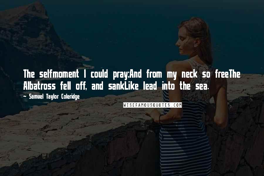 Samuel Taylor Coleridge quotes: The selfmoment I could pray;And from my neck so freeThe Albatross fell off, and sankLike lead into the sea.