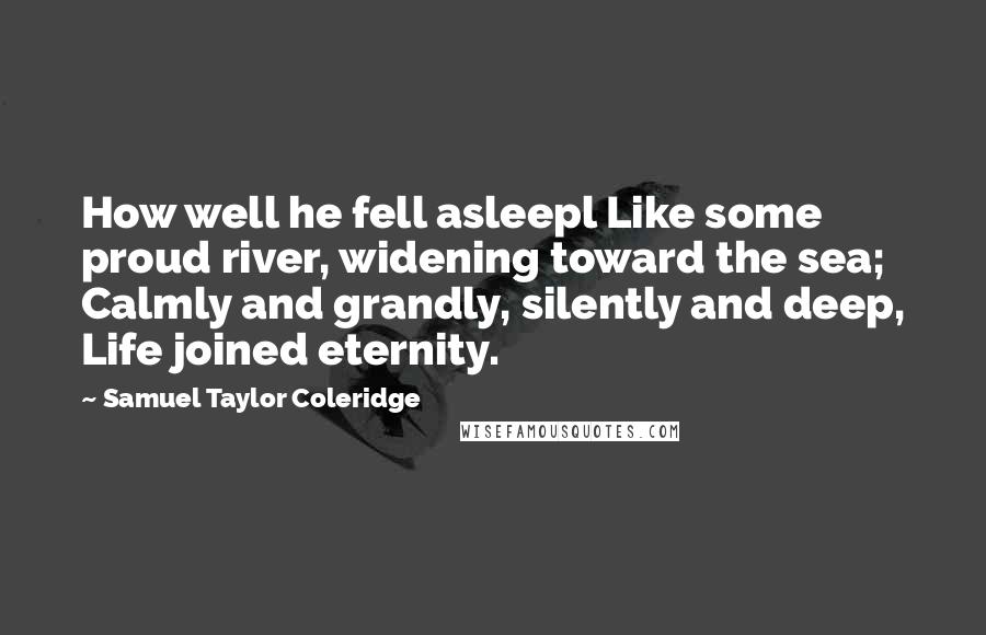 Samuel Taylor Coleridge quotes: How well he fell asleepl Like some proud river, widening toward the sea; Calmly and grandly, silently and deep, Life joined eternity. Samuel Taylor Coleridge quotes: How well he fell asleepl Like some proud river, widening toward the sea; Calmly and grandly, silently and deep, Life joined eternity.