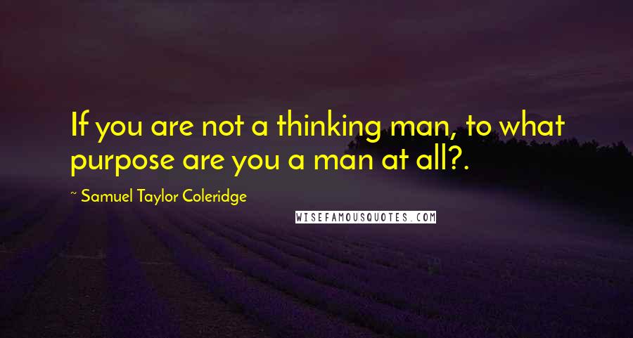 Samuel Taylor Coleridge quotes: If you are not a thinking man, to what purpose are you a man at all?.