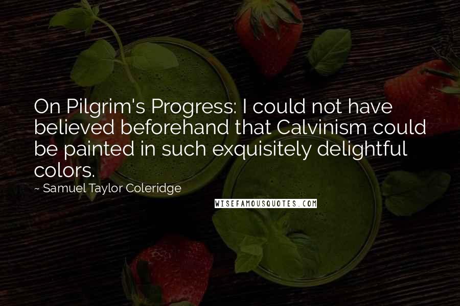 Samuel Taylor Coleridge quotes: On Pilgrim's Progress: I could not have believed beforehand that Calvinism could be painted in such exquisitely delightful colors. Samuel Taylor Coleridge quotes: On Pilgrim's Progress: I could not have believed beforehand that Calvinism could be painted in such exquisitely delightful colors.