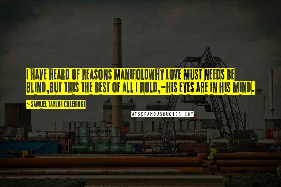 Samuel Taylor Coleridge quotes: I have heard of reasons manifoldWhy Love must needs be blind,But this the best of all I hold,-His eyes are in his mind. Samuel Taylor Coleridge quotes: I have heard of reasons manifoldWhy Love must needs be blind,But this the best of all I hold,-His eyes are in his mind.