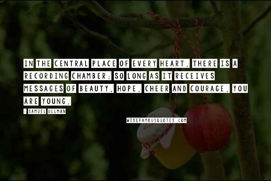 Samuel Ullman quotes: In the central place of every heart, there is a recording chamber; so long as it receives messages of beauty, hope, cheer and courage, you are young.