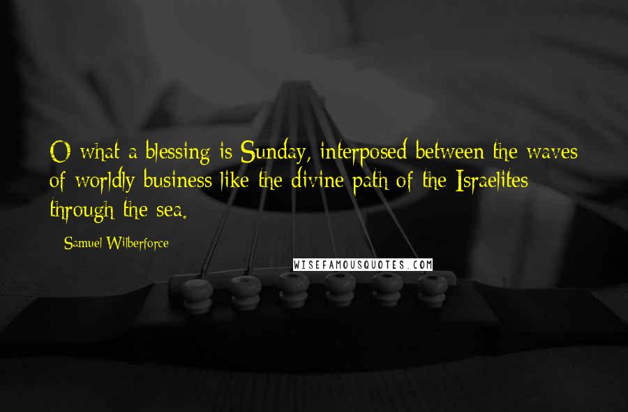 Samuel Wilberforce quotes: O what a blessing is Sunday, interposed between the waves of worldly business like the divine path of the Israelites through the sea.