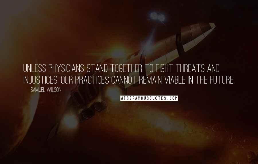 Samuel Wilson quotes: Unless physicians stand together to fight threats and injustices, our practices cannot remain viable in the future.