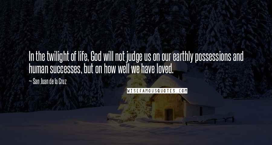 San Juan De La Cruz quotes: In the twilight of life, God will not judge us on our earthly possessions and human successes, but on how well we have loved.