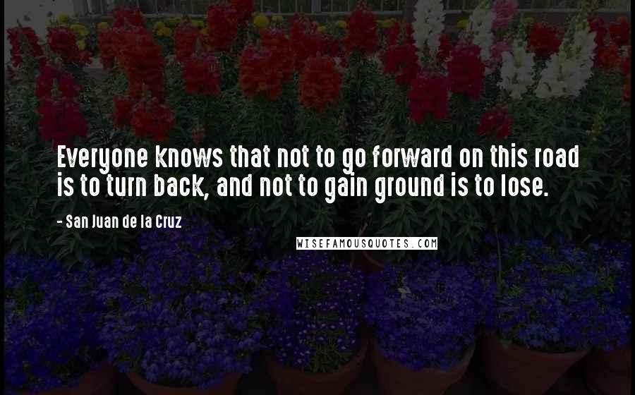 San Juan De La Cruz quotes: Everyone knows that not to go forward on this road is to turn back, and not to gain ground is to lose. San Juan De La Cruz quotes: Everyone knows that not to go forward on this road is to turn back, and not to gain ground is to lose.