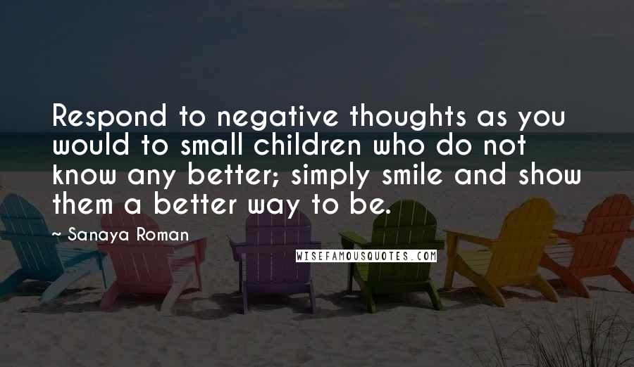 Sanaya Roman quotes: Respond to negative thoughts as you would to small children who do not know any better; simply smile and show them a better way to be. Sanaya Roman quotes: Respond to negative thoughts as you would to small children who do not know any better; simply smile and show them a better way to be.