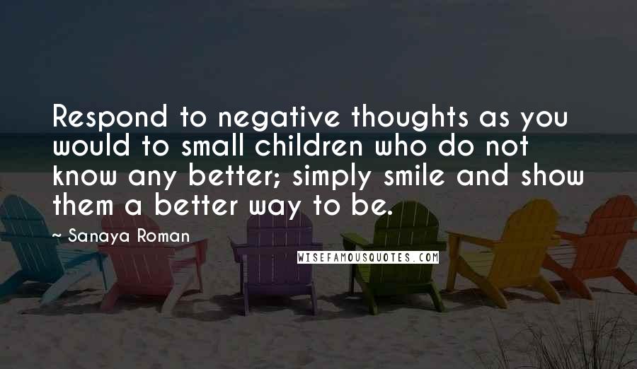 Sanaya Roman quotes: Respond to negative thoughts as you would to small children who do not know any better; simply smile and show them a better way to be.