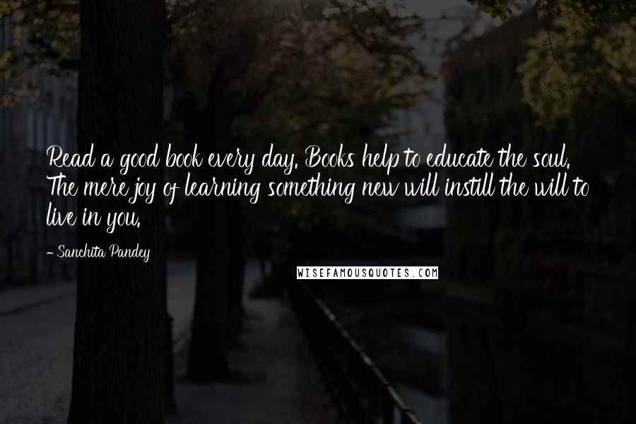 Sanchita Pandey quotes: Read a good book every day. Books help to educate the soul. The mere joy of learning something new will instill the will to live in you. Sanchita Pandey quotes: Read a good book every day. Books help to educate the soul. The mere joy of learning something new will instill the will to live in you.