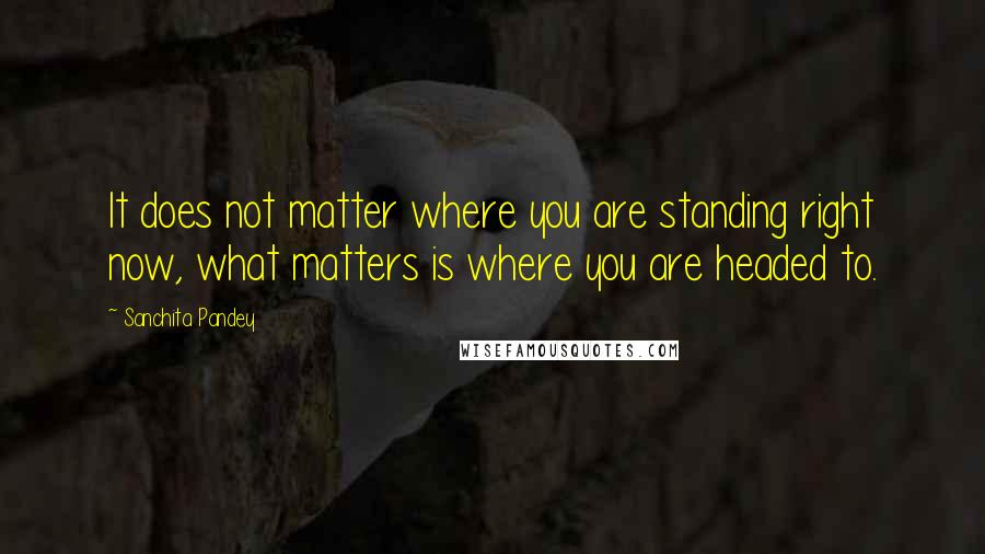 Sanchita Pandey quotes: It does not matter where you are standing right now, what matters is where you are headed to.