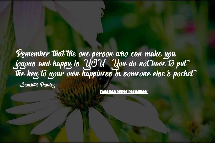 Sanchita Pandey quotes: Remember that the one person who can make you joyous and happy is YOU! You do not have to put the key to your own happiness in someone else's pocket! Sanchita Pandey quotes: Remember that the one person who can make you joyous and happy is YOU! You do not have to put the key to your own happiness in someone else's pocket!