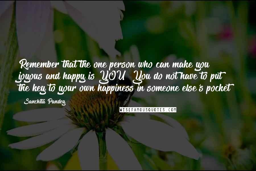 Sanchita Pandey quotes: Remember that the one person who can make you joyous and happy is YOU! You do not have to put the key to your own happiness in someone else's pocket!