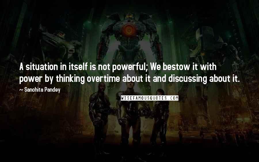 Sanchita Pandey quotes: A situation in itself is not powerful; We bestow it with power by thinking overtime about it and discussing about it. Sanchita Pandey quotes: A situation in itself is not powerful; We bestow it with power by thinking overtime about it and discussing about it.