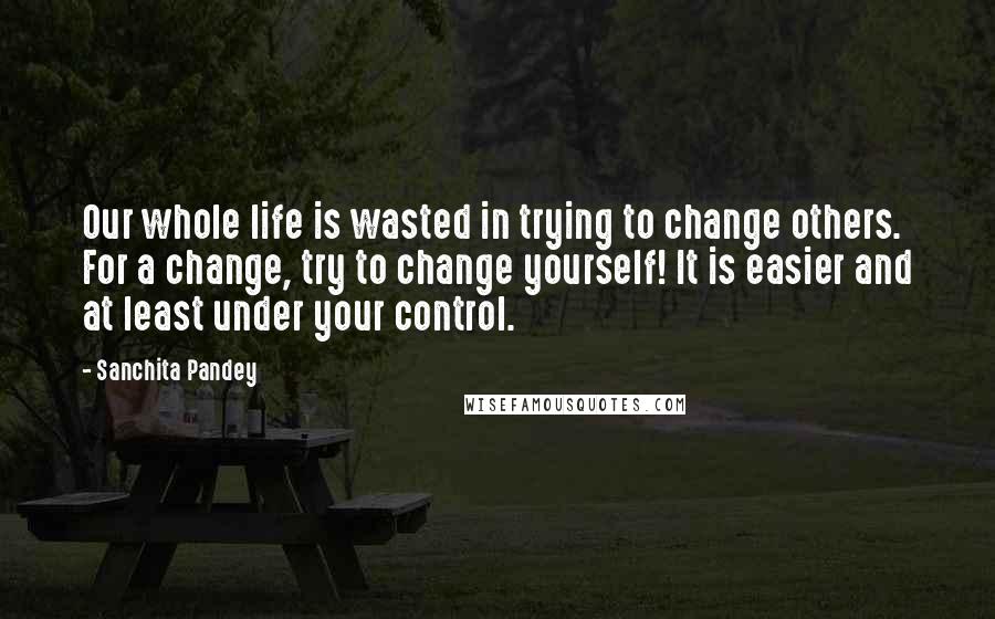 Sanchita Pandey quotes: Our whole life is wasted in trying to change others. For a change, try to change yourself! It is easier and at least under your control. Sanchita Pandey quotes: Our whole life is wasted in trying to change others. For a change, try to change yourself! It is easier and at least under your control.