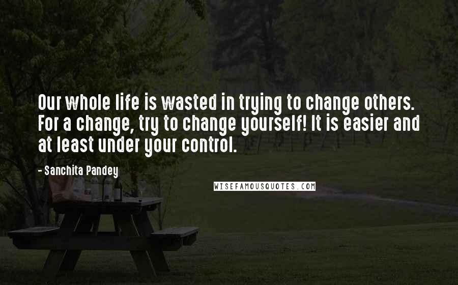 Sanchita Pandey quotes: Our whole life is wasted in trying to change others. For a change, try to change yourself! It is easier and at least under your control.