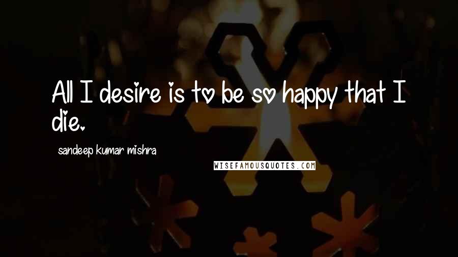 Sandeep Kumar Mishra quotes: All I desire is to be so happy that I die.